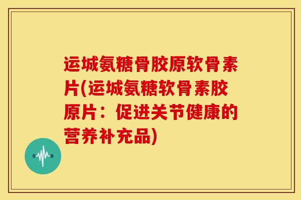 运城氨糖骨胶原软骨素片(运城氨糖软骨素胶原片：促进关节健康的营养补充品)