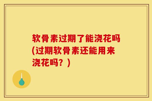 软骨素过期了能浇花吗(过期软骨素还能用来浇花吗？)