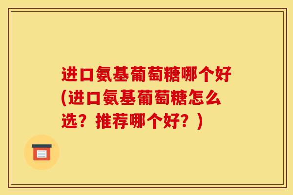进口氨基葡萄糖哪个好(进口氨基葡萄糖怎么选？推荐哪个好？)