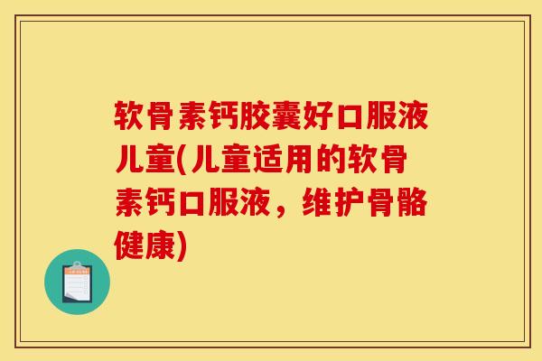 软骨素钙胶囊好口服液儿童(儿童适用的软骨素钙口服液，维护骨骼健康)