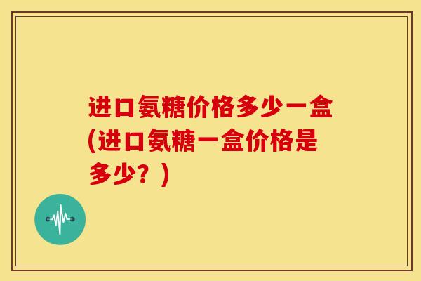 进口氨糖价格多少一盒(进口氨糖一盒价格是多少？)