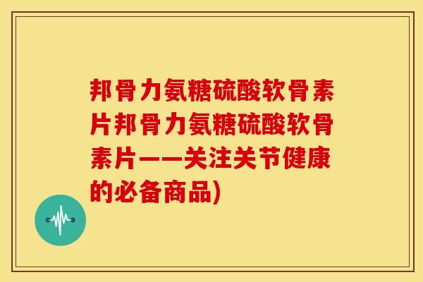 邦骨力氨糖硫酸软骨素片邦骨力氨糖硫酸软骨素片——关注关节健康的必备商品)