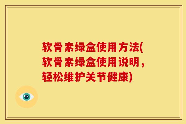 软骨素绿盒使用方法(软骨素绿盒使用说明，轻松维护关节健康)