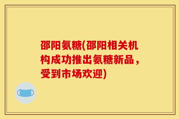 邵阳氨糖(邵阳相关机构成功推出氨糖新品，受到市场欢迎)-第1张图片-关节骑士