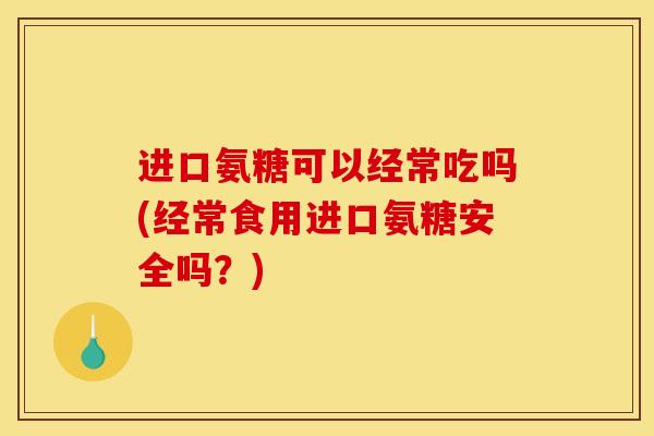 进口氨糖可以经常吃吗(经常食用进口氨糖安全吗？)