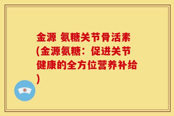 金源 氨糖关节骨活素(金源氨糖：促进关节健康的全方位营养补给)