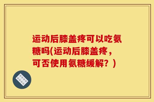 运动后膝盖疼可以吃氨糖吗(运动后膝盖疼，可否使用氨糖缓解？)