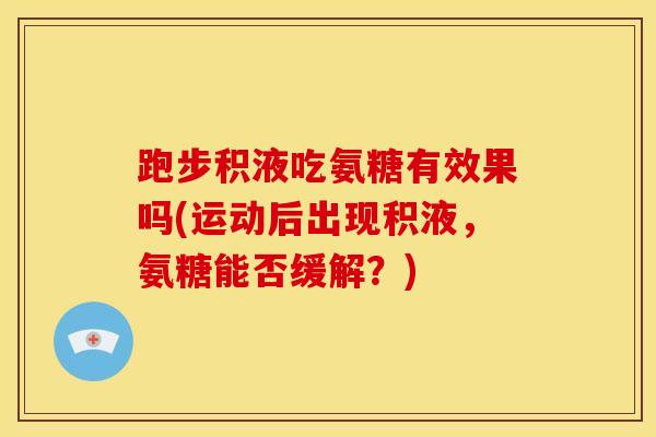 跑步积液吃氨糖有效果吗(运动后出现积液，氨糖能否缓解？)