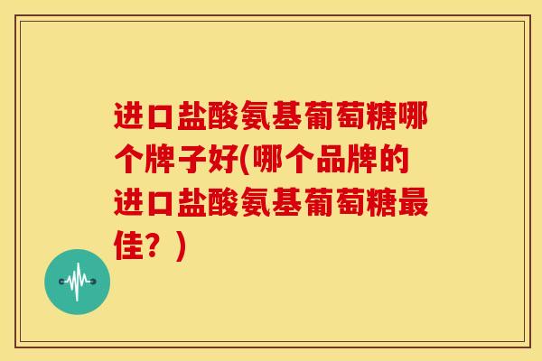 进口盐酸氨基葡萄糖哪个牌子好(哪个品牌的进口盐酸氨基葡萄糖最佳？)