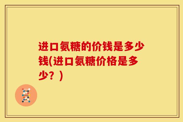 进口氨糖的价钱是多少钱(进口氨糖价格是多少？)