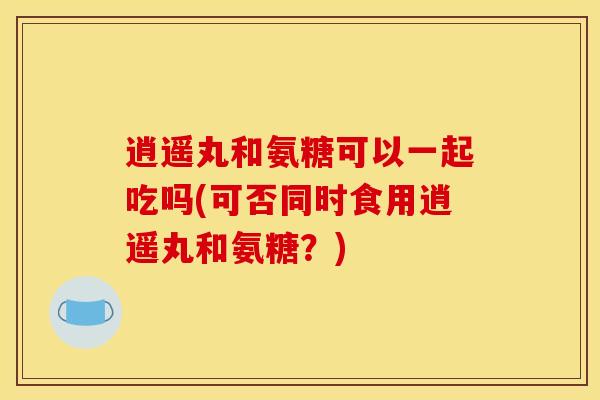 逍遥丸和氨糖可以一起吃吗(可否同时食用逍遥丸和氨糖？)