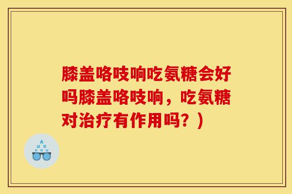膝盖咯吱响吃氨糖会好吗膝盖咯吱响，吃氨糖对治疗有作用吗？)