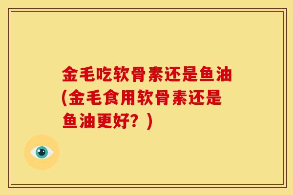 金毛吃软骨素还是鱼油(金毛食用软骨素还是鱼油更好？)