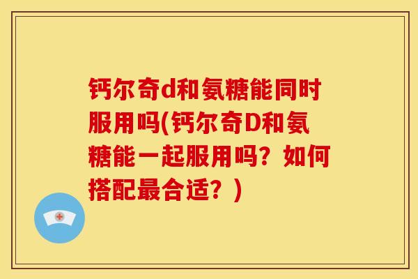 钙尔奇d和氨糖能同时服用吗(钙尔奇D和氨糖能一起服用吗？如何搭配最合适？)