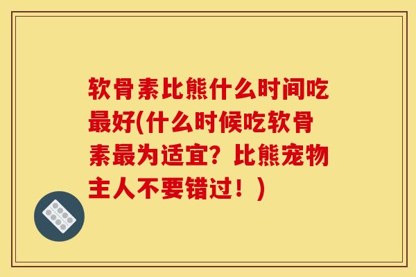 软骨素比熊什么时间吃最好(什么时候吃软骨素最为适宜？比熊宠物主人不要错过！)