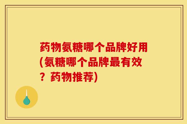 药物氨糖哪个品牌好用(氨糖哪个品牌最有效？药物推荐)
