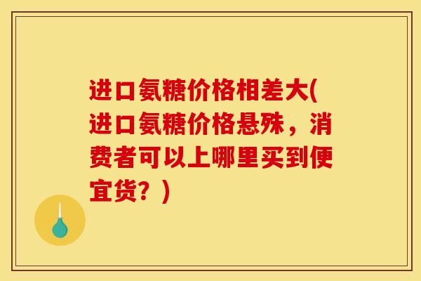 进口氨糖价格相差大(进口氨糖价格悬殊，消费者可以上哪里买到便宜货？)