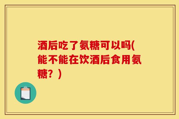 酒后吃了氨糖可以吗(能不能在饮酒后食用氨糖？)