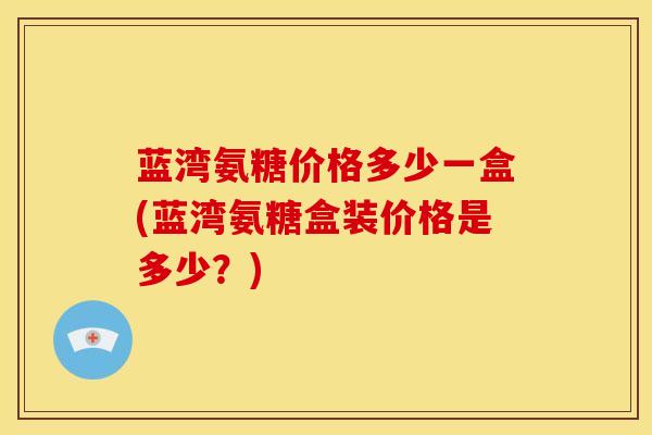 蓝湾氨糖价格多少一盒(蓝湾氨糖盒装价格是多少？)