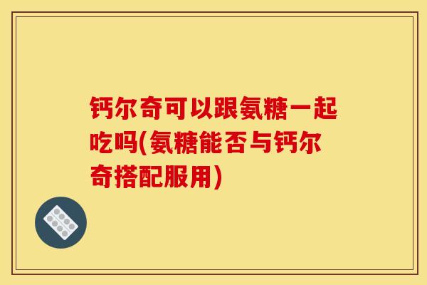 钙尔奇可以跟氨糖一起吃吗(氨糖能否与钙尔奇搭配服用)