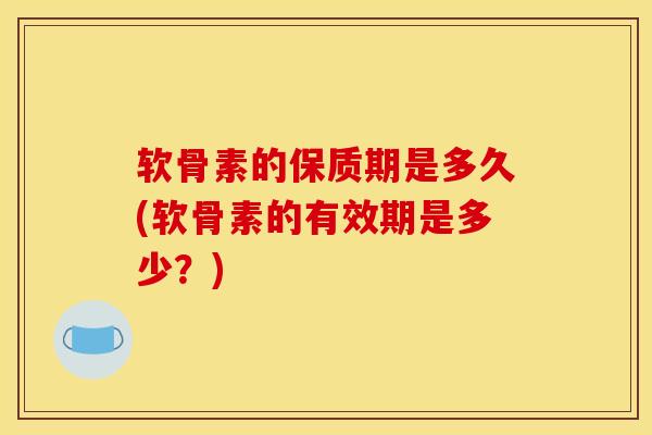 软骨素的保质期是多久(软骨素的有效期是多少？)