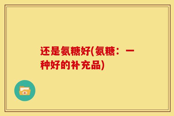 还是氨糖好(氨糖：一种好的补充品)
