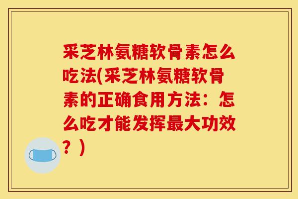 采芝林氨糖软骨素怎么吃法(采芝林氨糖软骨素的正确食用方法：怎么吃才能发挥最大功效？)