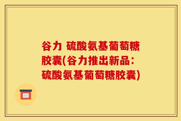 谷力 硫酸氨基葡萄糖胶囊(谷力推出新品：硫酸氨基葡萄糖胶囊)