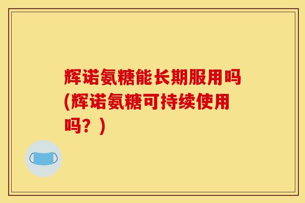 辉诺氨糖能长期服用吗(辉诺氨糖可持续使用吗？)