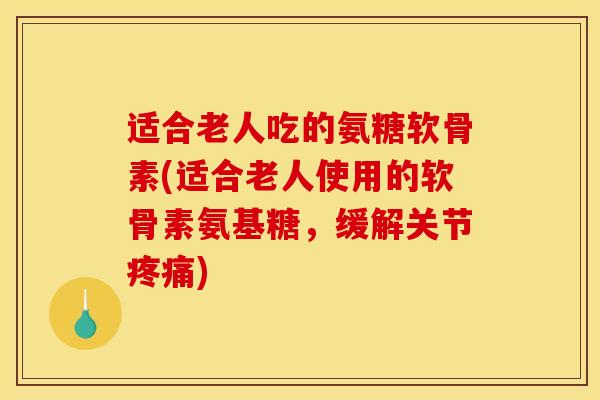适合老人吃的氨糖软骨素(适合老人使用的软骨素氨基糖，缓解关节疼痛)