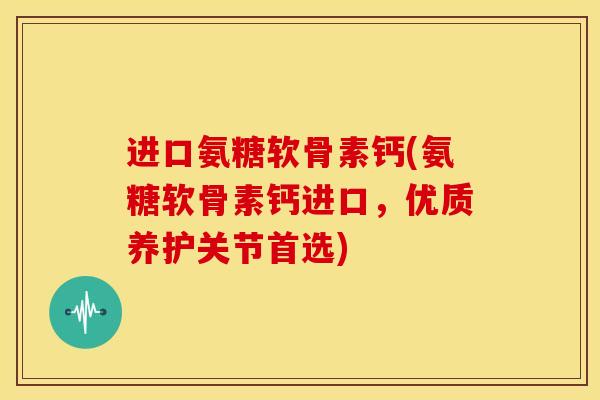 进口氨糖软骨素钙(氨糖软骨素钙进口，优质养护关节首选)