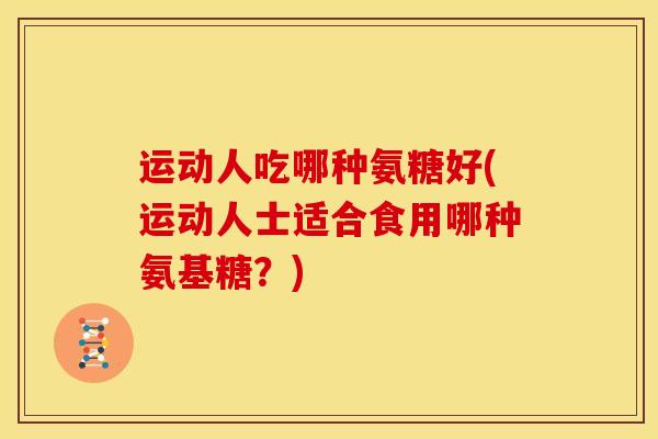 运动人吃哪种氨糖好(运动人士适合食用哪种氨基糖？)