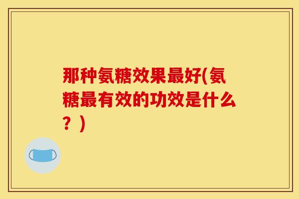 那种氨糖效果最好(氨糖最有效的功效是什么？)