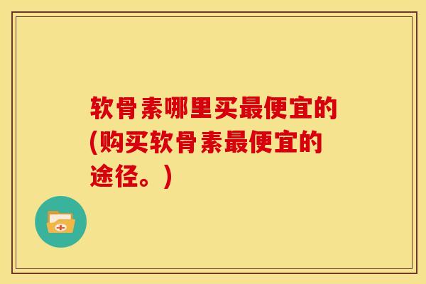 软骨素哪里买最便宜的(购买软骨素最便宜的途径。)