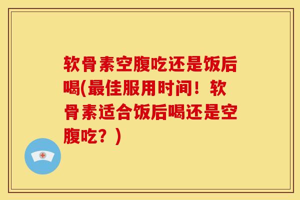 软骨素空腹吃还是饭后喝(最佳服用时间！软骨素适合饭后喝还是空腹吃？)