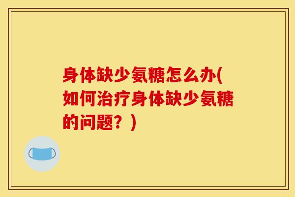 身体缺少氨糖怎么办(如何治疗身体缺少氨糖的问题？)