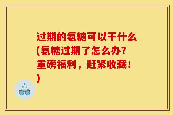 过期的氨糖可以干什么(氨糖过期了怎么办？重磅福利，赶紧收藏！)