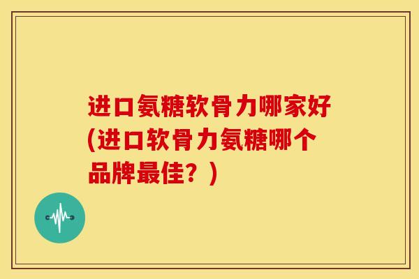 进口氨糖软骨力哪家好(进口软骨力氨糖哪个品牌最佳？)