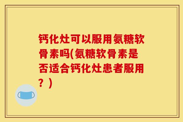 钙化灶可以服用氨糖软骨素吗(氨糖软骨素是否适合钙化灶患者服用？)