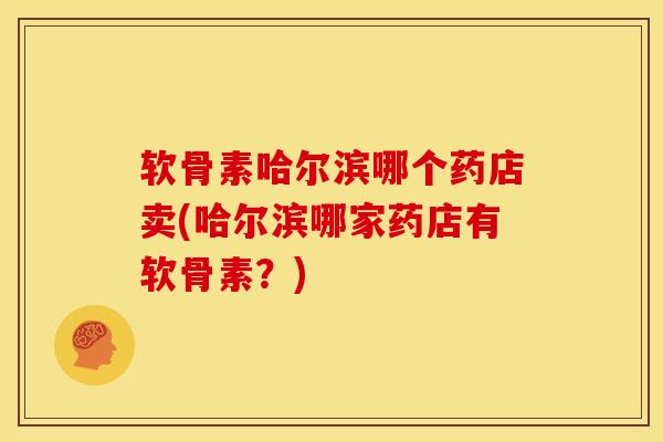 软骨素哈尔滨哪个药店卖(哈尔滨哪家药店有软骨素？)