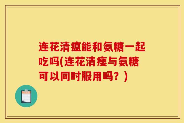 连花清瘟能和氨糖一起吃吗(连花清瘦与氨糖可以同时服用吗？)