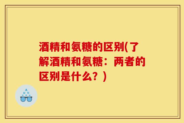 酒精和氨糖的区别(了解酒精和氨糖：两者的区别是什么？)