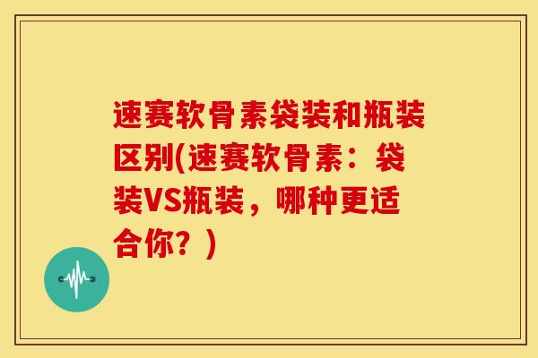 速赛软骨素袋装和瓶装区别(速赛软骨素：袋装VS瓶装，哪种更适合你？)