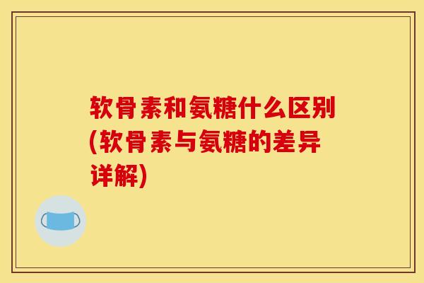 软骨素和氨糖什么区别(软骨素与氨糖的差异详解)