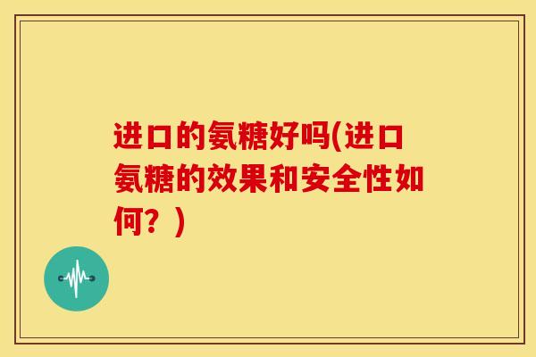 进口的氨糖好吗(进口氨糖的效果和安全性如何？)