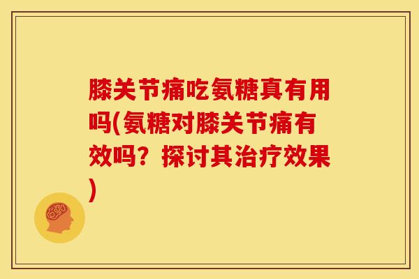 膝关节痛吃氨糖真有用吗(氨糖对膝关节痛有效吗？探讨其治疗效果)