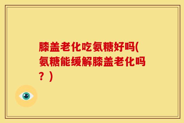 膝盖老化吃氨糖好吗(氨糖能缓解膝盖老化吗？)