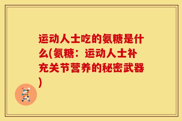 运动人士吃的氨糖是什么(氨糖：运动人士补充关节营养的秘密武器)