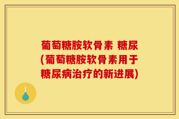 葡萄糖胺软骨素 糖尿(葡萄糖胺软骨素用于糖尿病治疗的新进展)
