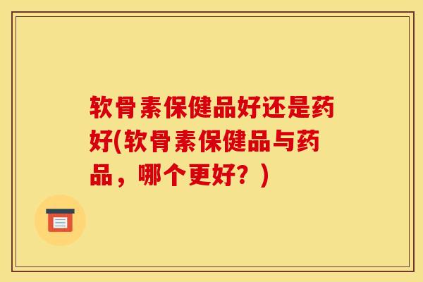 软骨素保健品好还是药好(软骨素保健品与药品，哪个更好？)